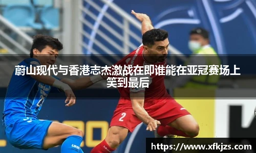 蔚山现代与香港志杰激战在即谁能在亚冠赛场上笑到最后